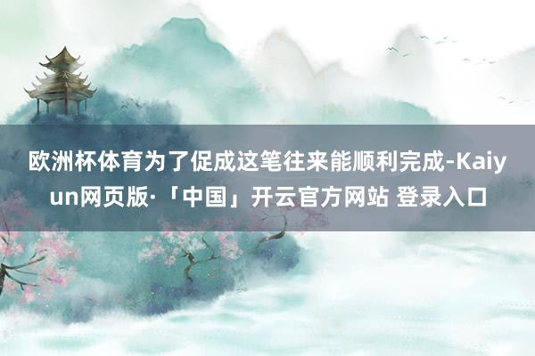 欧洲杯体育　　为了促成这笔往来能顺利完成-Kaiyun网页版·「中国」开云官方网站 登录入口