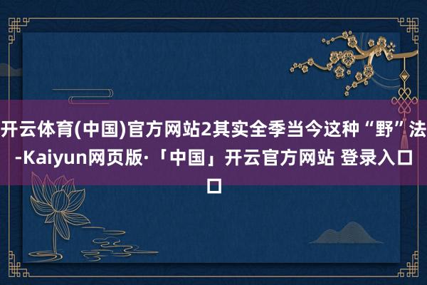 开云体育(中国)官方网站2其实全季当今这种“野”法-Kaiyun网页版·「中国」开云官方网站 登录入口