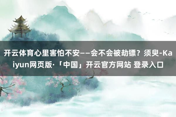 开云体育心里害怕不安——会不会被劫镖？须臾-Kaiyun网页版·「中国」开云官方网站 登录入口