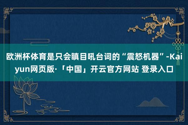 欧洲杯体育是只会瞋目吼台词的“震怒机器”-Kaiyun网页版·「中国」开云官方网站 登录入口