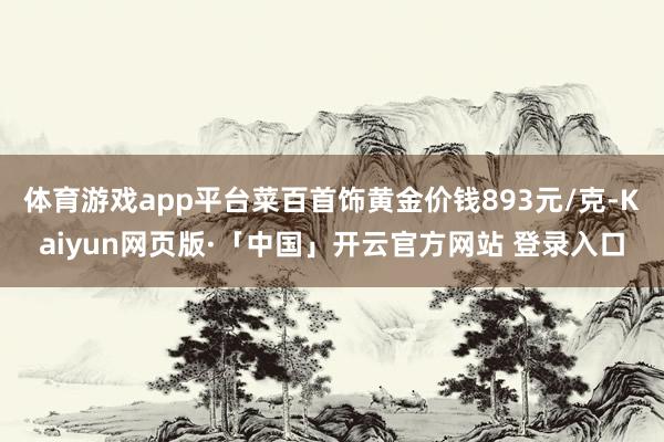 体育游戏app平台菜百首饰黄金价钱893元/克-Kaiyun网页版·「中国」开云官方网站 登录入口