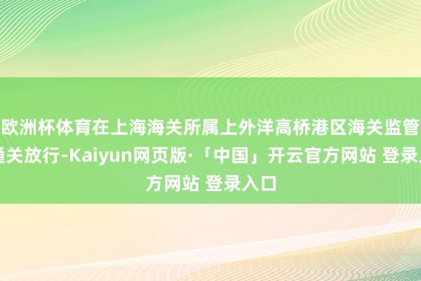 欧洲杯体育在上海海关所属上外洋高桥港区海关监管下通关放行-Kaiyun网页版·「中国」开云官方网站 登录入口