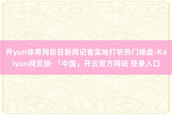 开yun体育网极目新闻记者实地打听热门楼盘-Kaiyun网页版·「中国」开云官方网站 登录入口