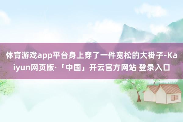 体育游戏app平台身上穿了一件宽松的大褂子-Kaiyun网页版·「中国」开云官方网站 登录入口