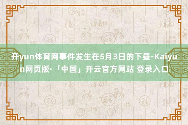 开yun体育网事件发生在5月3日的下昼-Kaiyun网页版·「中国」开云官方网站 登录入口