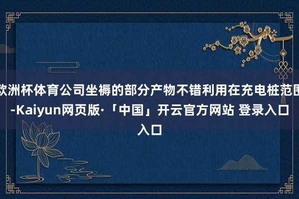 欧洲杯体育公司坐褥的部分产物不错利用在充电桩范围-Kaiyun网页版·「中国」开云官方网站 登录入口