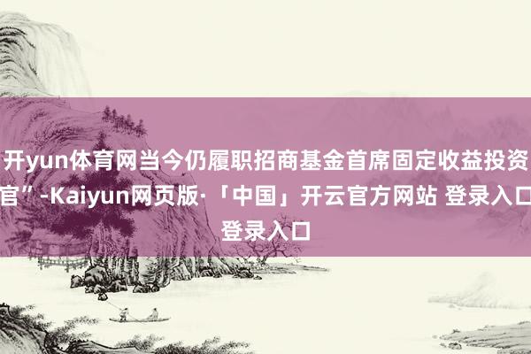 开yun体育网当今仍履职招商基金首席固定收益投资官”-Kaiyun网页版·「中国」开云官方网站 登录入口