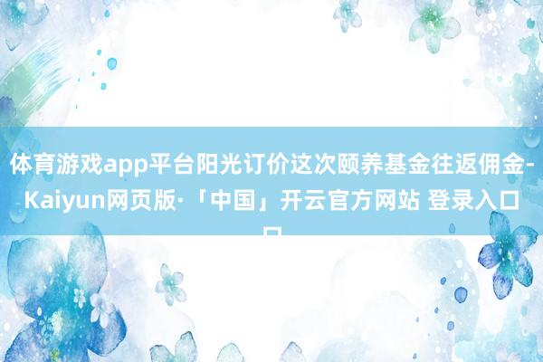 体育游戏app平台阳光订价这次颐养基金往返佣金-Kaiyun网页版·「中国」开云官方网站 登录入口