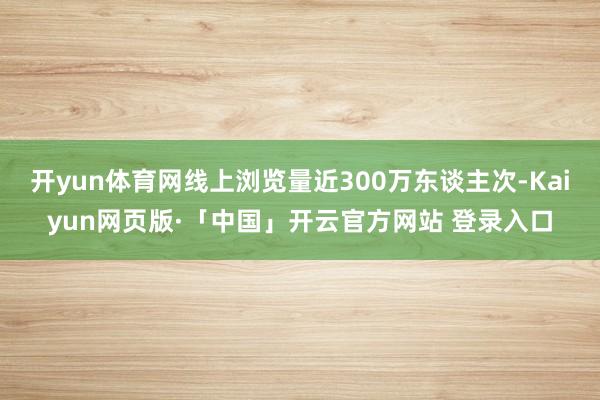 开yun体育网线上浏览量近300万东谈主次-Kaiyun网页版·「中国」开云官方网站 登录入口