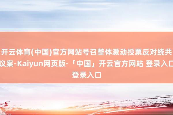 开云体育(中国)官方网站号召整体激动投票反对统共议案-Kaiyun网页版·「中国」开云官方网站 登录入口