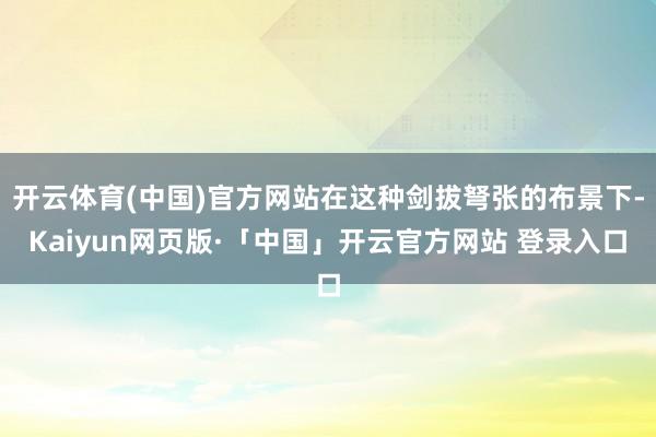 开云体育(中国)官方网站在这种剑拔弩张的布景下-Kaiyun网页版·「中国」开云官方网站 登录入口