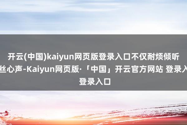开云(中国)kaiyun网页版登录入口不仅耐烦倾听粉丝心声-Kaiyun网页版·「中国」开云官方网站 登录入口