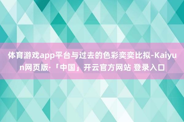 体育游戏app平台与过去的色彩奕奕比拟-Kaiyun网页版·「中国」开云官方网站 登录入口