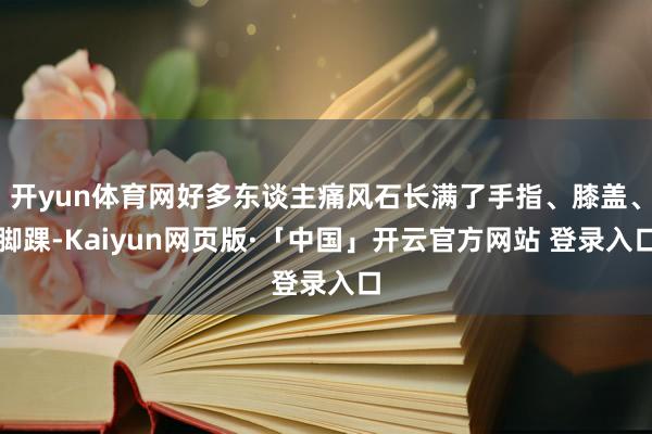 开yun体育网好多东谈主痛风石长满了手指、膝盖、脚踝-Kaiyun网页版·「中国」开云官方网站 登录入口