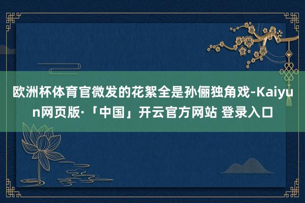 欧洲杯体育官微发的花絮全是孙俪独角戏-Kaiyun网页版·「中国」开云官方网站 登录入口