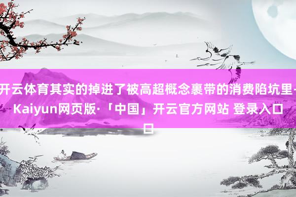 开云体育其实的掉进了被高超概念裹带的消费陷坑里-Kaiyun网页版·「中国」开云官方网站 登录入口