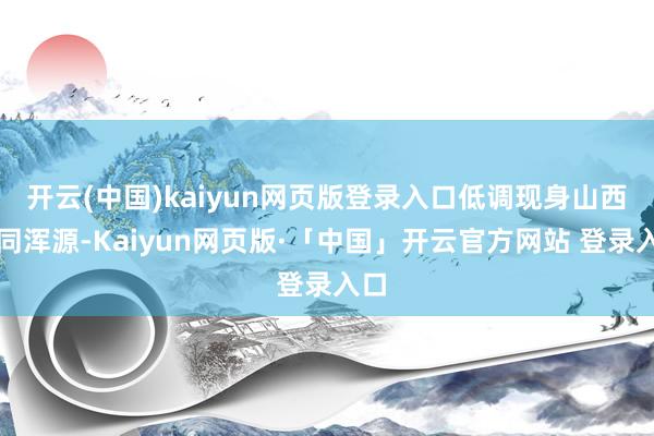 开云(中国)kaiyun网页版登录入口低调现身山西大同浑源-Kaiyun网页版·「中国」开云官方网站 登录入口