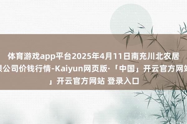 体育游戏app平台2025年4月11日南充川北农居品交游有限公司价钱行情-Kaiyun网页版·「中国」开云官方网站 登录入口