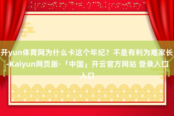 开yun体育网为什么卡这个年纪？不是有利为难家长-Kaiyun网页版·「中国」开云官方网站 登录入口