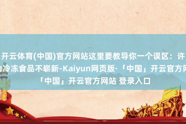 开云体育(中国)官方网站这里要教导你一个误区：许多东谈主以为冷冻食品不崭新-Kaiyun网页版·「中国」开云官方网站 登录入口