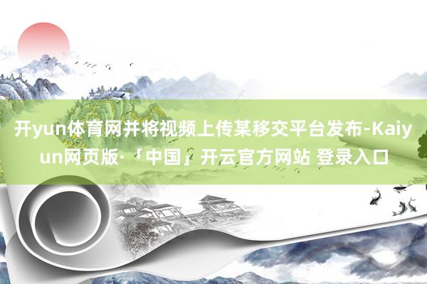 开yun体育网并将视频上传某移交平台发布-Kaiyun网页版·「中国」开云官方网站 登录入口
