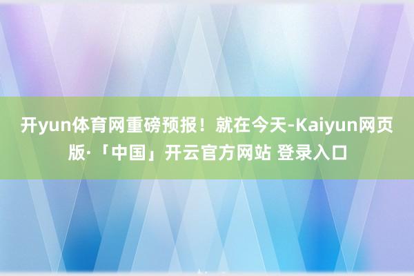 开yun体育网重磅预报！就在今天-Kaiyun网页版·「中国」开云官方网站 登录入口