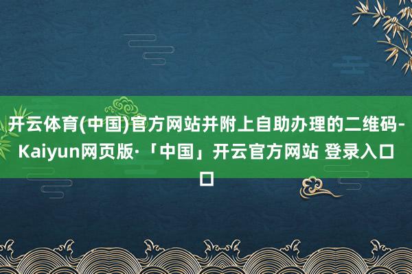 开云体育(中国)官方网站并附上自助办理的二维码-Kaiyun网页版·「中国」开云官方网站 登录入口