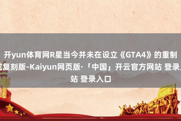 开yun体育网R星当今并未在设立《GTA4》的重制版或复刻版-Kaiyun网页版·「中国」开云官方网站 登录入口