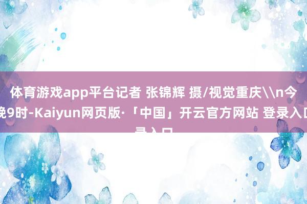 体育游戏app平台记者 张锦辉 摄/视觉重庆\n今晚9时-Kaiyun网页版·「中国」开云官方网站 登录入口