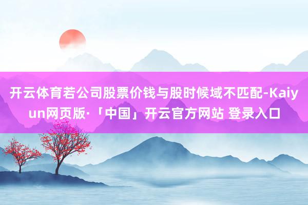 开云体育若公司股票价钱与股时候域不匹配-Kaiyun网页版·「中国」开云官方网站 登录入口