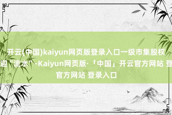 开云(中国)kaiyun网页版登录入口一级市集股权投资再迎“流水”-Kaiyun网页版·「中国」开云官方网站 登录入口