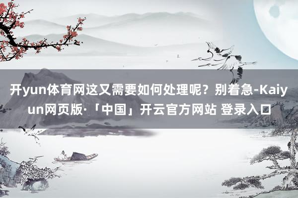 开yun体育网这又需要如何处理呢？别着急-Kaiyun网页版·「中国」开云官方网站 登录入口
