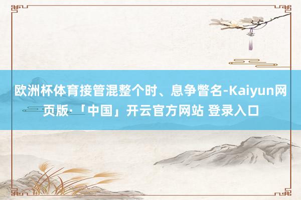 欧洲杯体育接管混整个时、息争瞥名-Kaiyun网页版·「中国」开云官方网站 登录入口