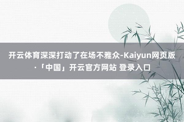 开云体育深深打动了在场不雅众-Kaiyun网页版·「中国」开云官方网站 登录入口
