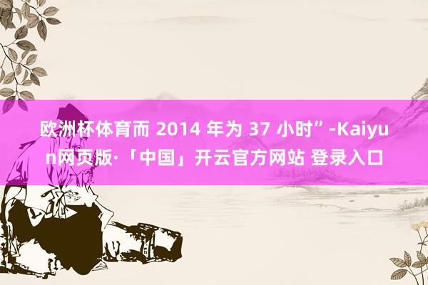 欧洲杯体育而 2014 年为 37 小时”-Kaiyun网页版·「中国」开云官方网站 登录入口