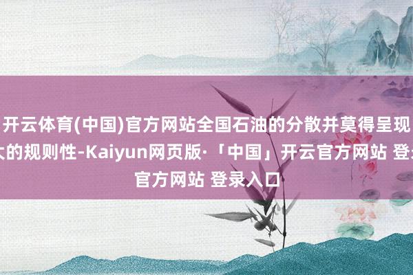 开云体育(中国)官方网站全国石油的分散并莫得呈现出多大的规则性-Kaiyun网页版·「中国」开云官方网站 登录入口