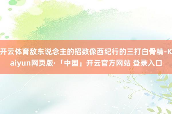开云体育敌东说念主的招数像西纪行的三打白骨精-Kaiyun网页版·「中国」开云官方网站 登录入口