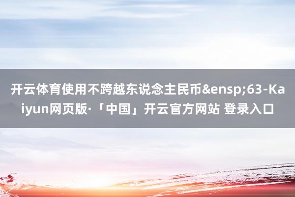 开云体育使用不跨越东说念主民币&ensp;63-Kaiyun网页版·「中国」开云官方网站 登录入口