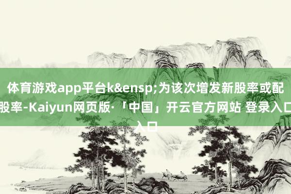 体育游戏app平台k&ensp;为该次增发新股率或配股率-Kaiyun网页版·「中国」开云官方网站 登录入口